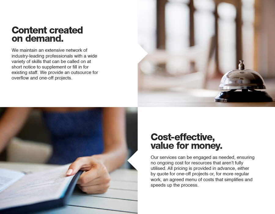 Content created on demand. We maintain an extensive network of industry-leading professionals with a wide variety of skills that can be called on at short notice to supplement or fill in for existing staff. We provide an outsource for overflow and one-off projects. Cost-effective, value for money. Our services can be engaged as needed, ensuring no ongoing cost for resources that aren’t fully utilised. All pricing is provided in advance, either by quote for one-off projects or, for more regular work, an agreed menu of costs that simplifies and speeds up the process.