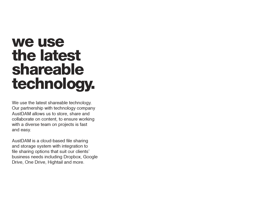 We use the latest shareable technology. Our partnership with technology company AustDAM allows us to store, share and collaborate on content, to ensure working with a diverse team on projects is fast and easy. AustDAM is a cloud-based file sharing and storage system with integration to file sharing options that suit our clients’ business needs including Dropbox, Google Drive, One Drive, Hightail and more.
