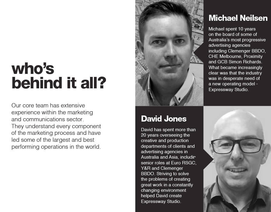 who’s behind it all? Our core team has extensive experience within the marketing and communications sector. They understand every component of the marketing process and have led some of the largest and best performing operations in the world. Michael Neilsen Michael spent 10 years on the board of some of Australia’s most progressive advertising agencies including Clemenger BBDO, CHE Melbourne, Proximity and GCB Simon Richards. What became increasingly clear was that the industry was in desperate need of a new operating model - Expressway Studio. David Jones David has spent more than 20 years overseeing the creative and production departments of clients and advertising agencies in Australia and Asia, including senior roles at Euro RSGC, Y&R and Clemenger BBDO. Striving to solve the problems of creating great work in a constantly changing environment helped David create Expressway Studio.